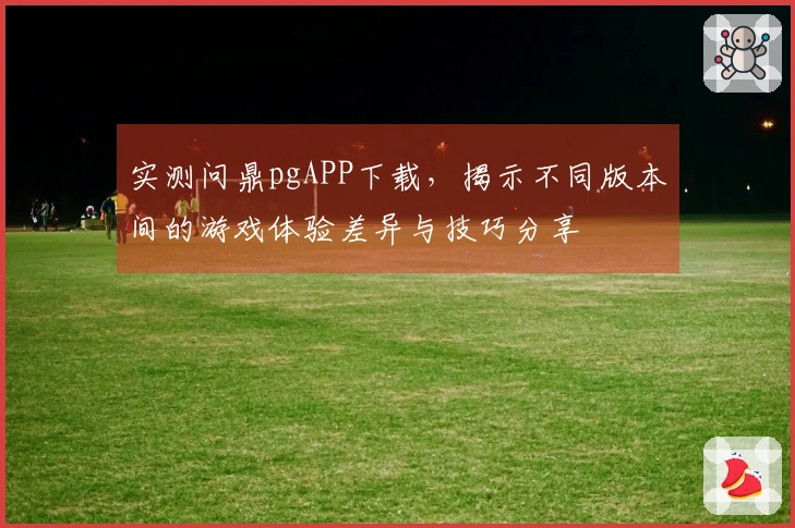 实测问鼎pgAPP下载，揭示不同版本间的游戏体验差异与技巧分享