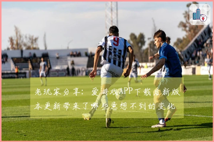 老玩家分享：爱游戏APP下载后新版本更新带来了哪些意想不到的变化？
