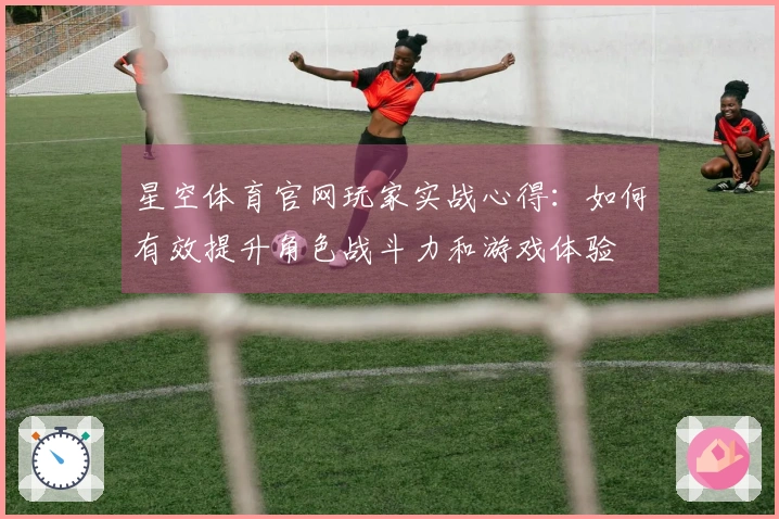 星空体育官网玩家实战心得：如何有效提升角色战斗力和游戏体验