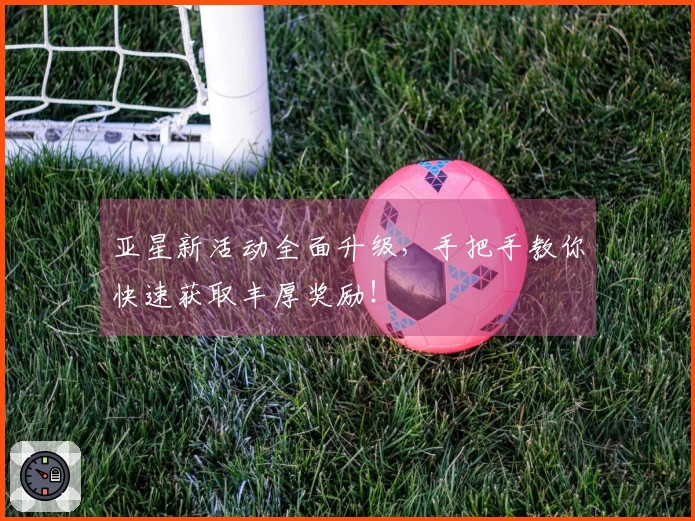 亚星新活动全面升级，手把手教你快速获取丰厚奖励！